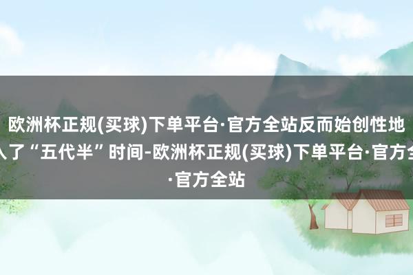 欧洲杯正规(买球)下单平台·官方全站反而始创性地进入了“五代半”时间-欧洲杯正规(买球)下单平台·官方全站