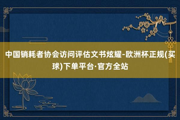 中国销耗者协会访问评估文书炫耀-欧洲杯正规(买球)下单平台·官方全站