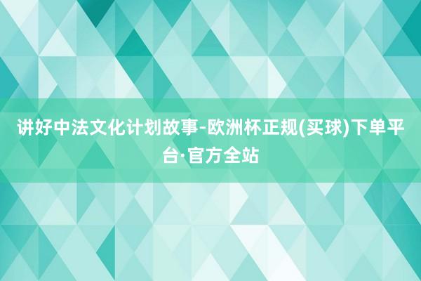 讲好中法文化计划故事-欧洲杯正规(买球)下单平台·官方全站