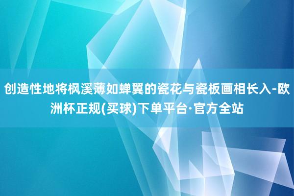 创造性地将枫溪薄如蝉翼的瓷花与瓷板画相长入-欧洲杯正规(买球)下单平台·官方全站