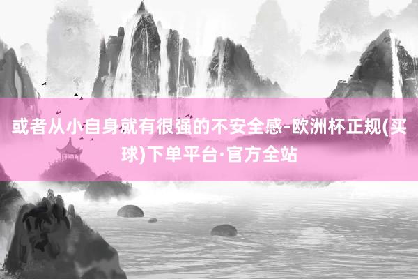 或者从小自身就有很强的不安全感-欧洲杯正规(买球)下单平台·官方全站