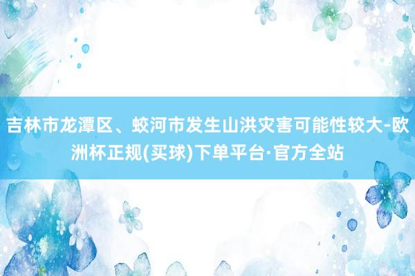 吉林市龙潭区、蛟河市发生山洪灾害可能性较大-欧洲杯正规(买球)下单平台·官方全站