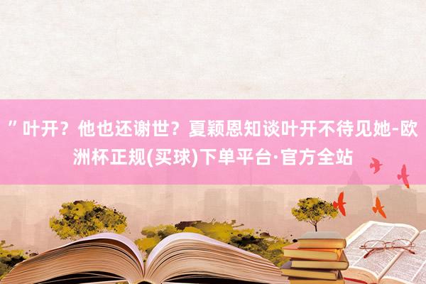 ”叶开？他也还谢世？夏颖恩知谈叶开不待见她-欧洲杯正规(买球)下单平台·官方全站