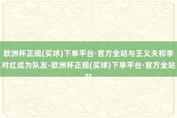 欧洲杯正规(买球)下单平台·官方全站与王义夫和李对红成为队友-欧洲杯正规(买球)下单平台·官方全站