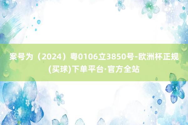 案号为（2024）粤0106立3850号-欧洲杯正规(买球)下单平台·官方全站