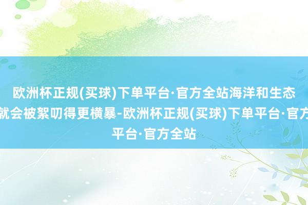 欧洲杯正规(买球)下单平台·官方全站海洋和生态环境就会被絮叨得更横暴-欧洲杯正规(买球)下单平台·官方全站