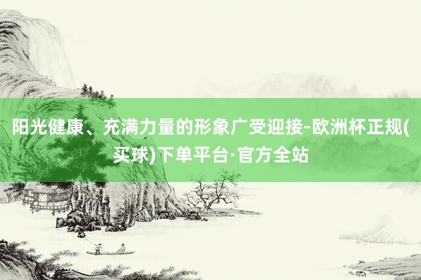 阳光健康、充满力量的形象广受迎接-欧洲杯正规(买球)下单平台·官方全站