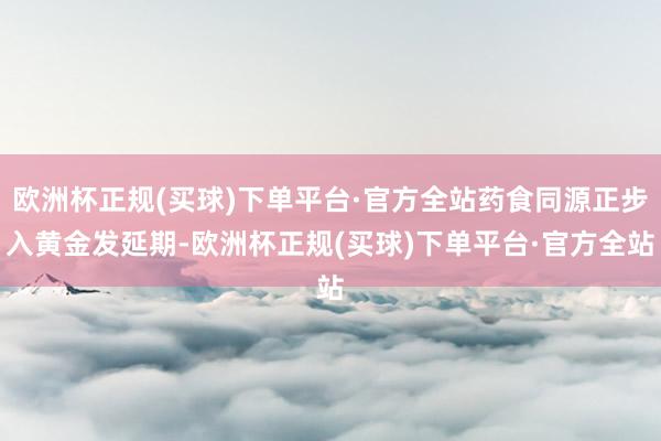 欧洲杯正规(买球)下单平台·官方全站药食同源正步入黄金发延期-欧洲杯正规(买球)下单平台·官方全站