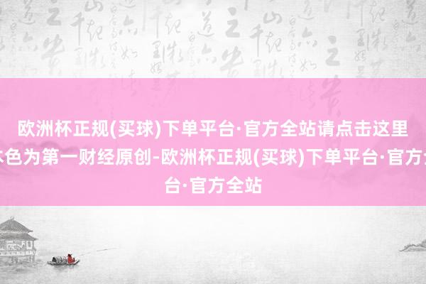 欧洲杯正规(买球)下单平台·官方全站请点击这里此本色为第一财经原创-欧洲杯正规(买球)下单平台·官方全站