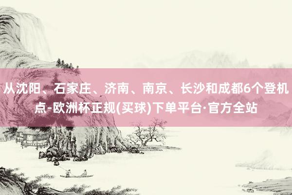 从沈阳、石家庄、济南、南京、长沙和成都6个登机点-欧洲杯正规(买球)下单平台·官方全站