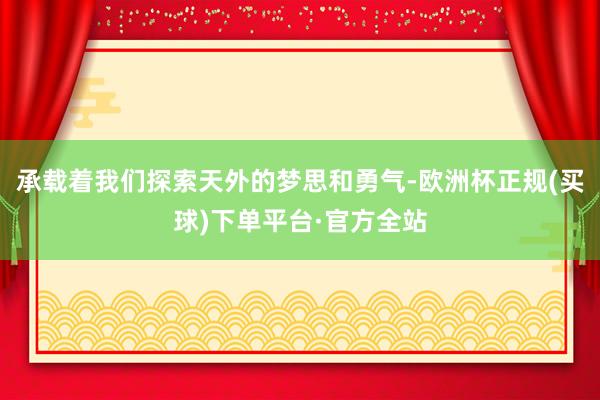 承载着我们探索天外的梦思和勇气-欧洲杯正规(买球)下单平台·官方全站