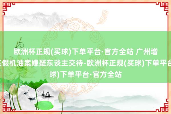 欧洲杯正规(买球)下单平台·官方全站 　　广州增城破获的某假机油案嫌疑东谈主交待-欧洲杯正规(买球)下单平台·官方全站