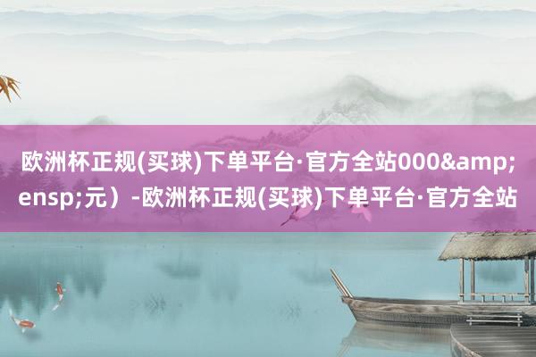 欧洲杯正规(买球)下单平台·官方全站000&ensp;元）-欧洲杯正规(买球)下单平台·官方全站