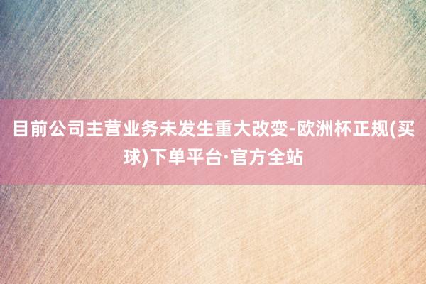 目前公司主营业务未发生重大改变-欧洲杯正规(买球)下单平台·官方全站