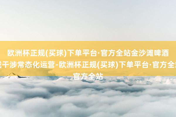 欧洲杯正规(买球)下单平台·官方全站金沙滩啤酒城干涉常态化运营-欧洲杯正规(买球)下单平台·官方全站