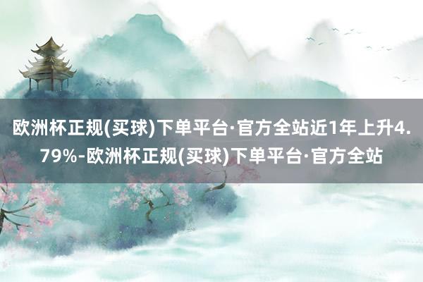 欧洲杯正规(买球)下单平台·官方全站近1年上升4.79%-欧洲杯正规(买球)下单平台·官方全站