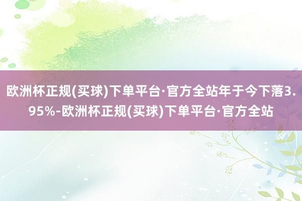 欧洲杯正规(买球)下单平台·官方全站年于今下落3.95%-欧洲杯正规(买球)下单平台·官方全站