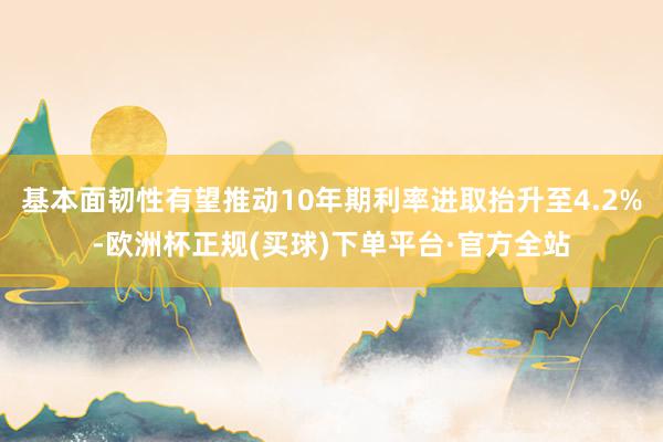 基本面韧性有望推动10年期利率进取抬升至4.2%-欧洲杯正规(买球)下单平台·官方全站