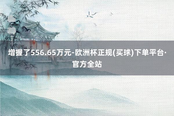 增握了556.65万元-欧洲杯正规(买球)下单平台·官方全站