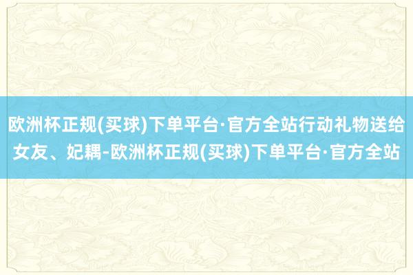 欧洲杯正规(买球)下单平台·官方全站行动礼物送给女友、妃耦-欧洲杯正规(买球)下单平台·官方全站