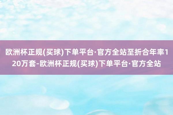 欧洲杯正规(买球)下单平台·官方全站至折合年率120万套-欧洲杯正规(买球)下单平台·官方全站