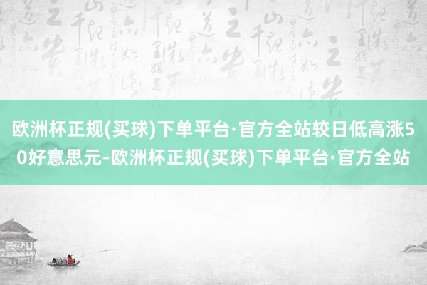 欧洲杯正规(买球)下单平台·官方全站较日低高涨50好意思元-欧洲杯正规(买球)下单平台·官方全站