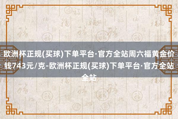 欧洲杯正规(买球)下单平台·官方全站周六福黄金价钱743元/克-欧洲杯正规(买球)下单平台·官方全站