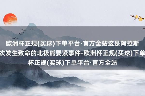 欧洲杯正规(买球)下单平台·官方全站这是阿拉斯加州30年来初次发生致命的北极熊要紧事件-欧洲杯正规(买球)下单平台·官方全站