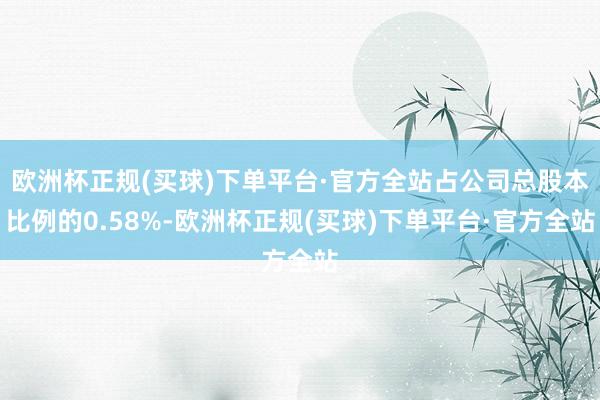 欧洲杯正规(买球)下单平台·官方全站占公司总股本比例的0.58%-欧洲杯正规(买球)下单平台·官方全站