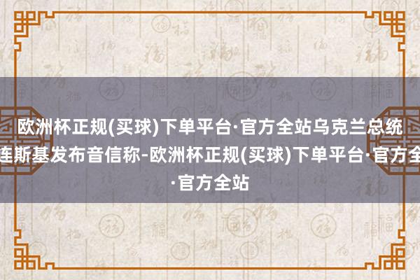 欧洲杯正规(买球)下单平台·官方全站乌克兰总统泽连斯基发布音信称-欧洲杯正规(买球)下单平台·官方全站