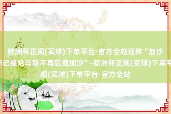 欧洲杯正规(买球)下单平台·官方全站还称“加沙干戈治安的标记是哈马斯不再总揽加沙”-欧洲杯正规(买球)下单平台·官方全站