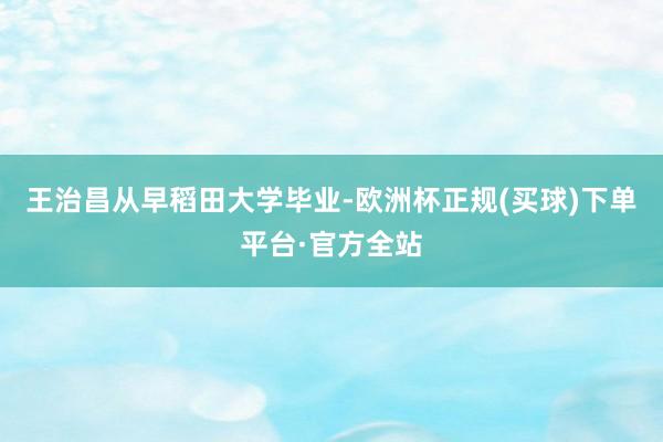 王治昌从早稻田大学毕业-欧洲杯正规(买球)下单平台·官方全站