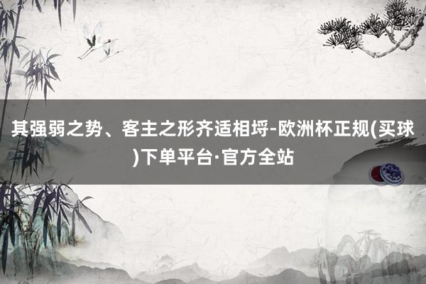 其强弱之势、客主之形齐适相埒-欧洲杯正规(买球)下单平台·官方全站