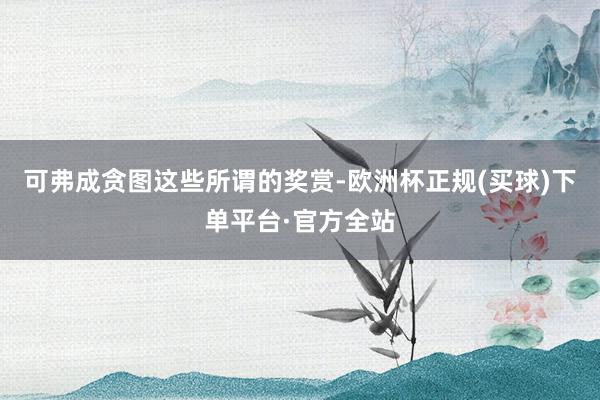 可弗成贪图这些所谓的奖赏-欧洲杯正规(买球)下单平台·官方全站