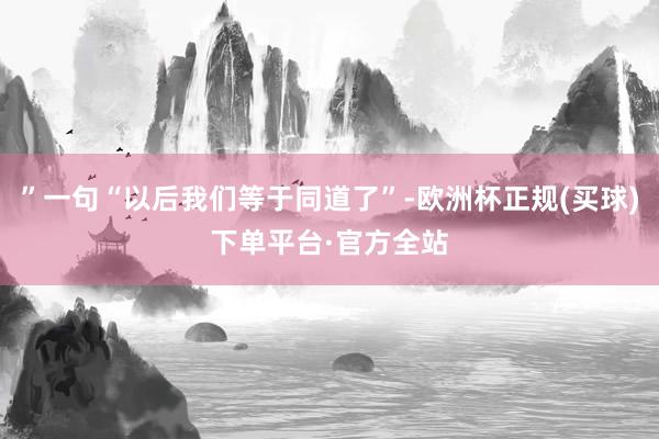 ”一句“以后我们等于同道了”-欧洲杯正规(买球)下单平台·官方全站