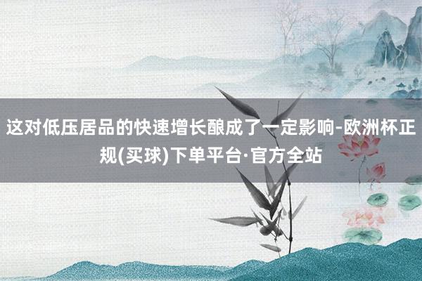 这对低压居品的快速增长酿成了一定影响-欧洲杯正规(买球)下单平台·官方全站