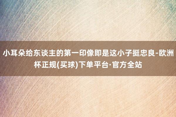 小耳朵给东谈主的第一印像即是这小子挺忠良-欧洲杯正规(买球)下单平台·官方全站