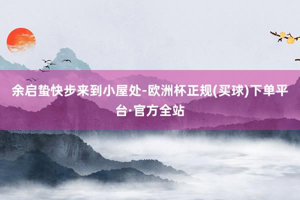 余启蛰快步来到小屋处-欧洲杯正规(买球)下单平台·官方全站