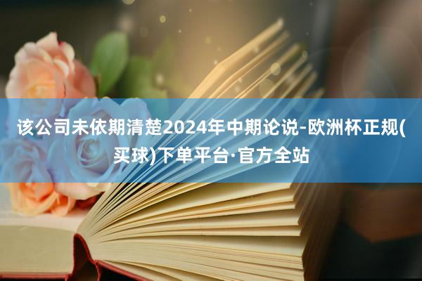 该公司未依期清楚2024年中期论说-欧洲杯正规(买球)下单平台·官方全站