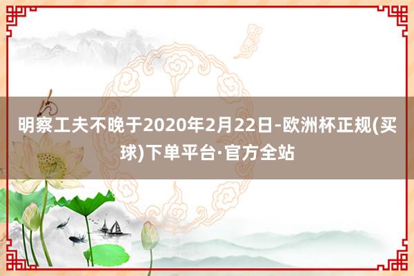 明察工夫不晚于2020年2月22日-欧洲杯正规(买球)下单平台·官方全站