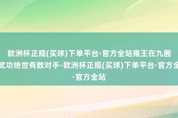 欧洲杯正规(买球)下单平台·官方全站雍王在九囿中武功绝世有数对手-欧洲杯正规(买球)下单平台·官方全站