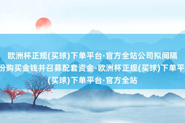 欧洲杯正规(买球)下单平台·官方全站公司拟间隔本次刊行股份购买金钱并召募配套资金-欧洲杯正规(买球)下单平台·官方全站