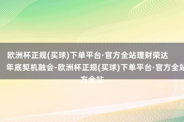 欧洲杯正规(买球)下单平台·官方全站理财荣达        年底契机融会-欧洲杯正规(买球)下单平台·官方全站