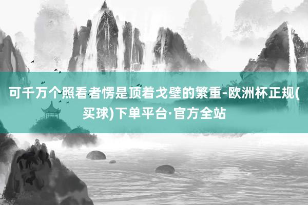 可千万个照看者愣是顶着戈壁的繁重-欧洲杯正规(买球)下单平台·官方全站