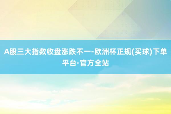 A股三大指数收盘涨跌不一-欧洲杯正规(买球)下单平台·官方全站