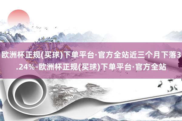 欧洲杯正规(买球)下单平台·官方全站近三个月下落3.24%-欧洲杯正规(买球)下单平台·官方全站