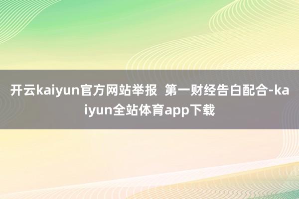 开云kaiyun官方网站举报  第一财经告白配合-kaiyun全站体育app下载