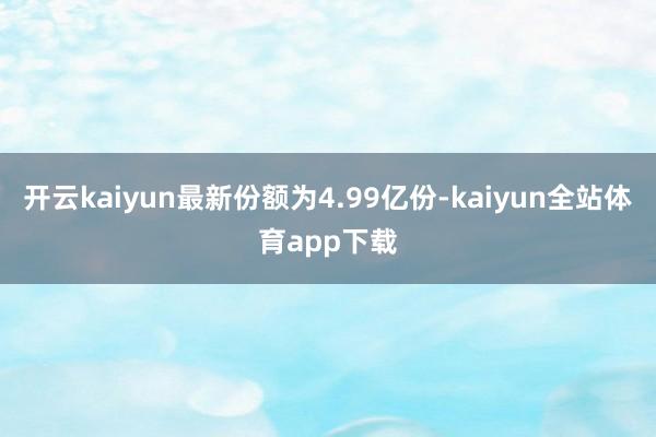 开云kaiyun最新份额为4.99亿份-kaiyun全站体育app下载