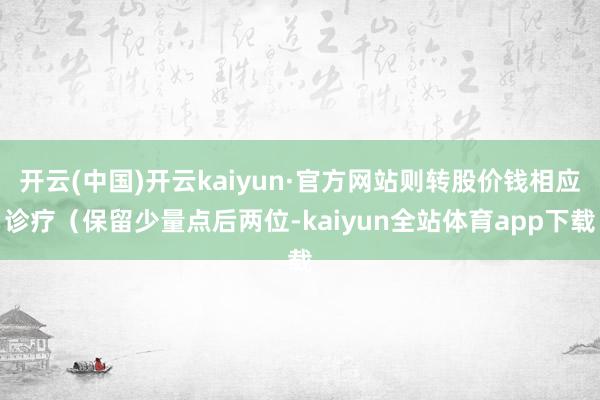 开云(中国)开云kaiyun·官方网站则转股价钱相应诊疗（保留少量点后两位-kaiyun全站体育app下载