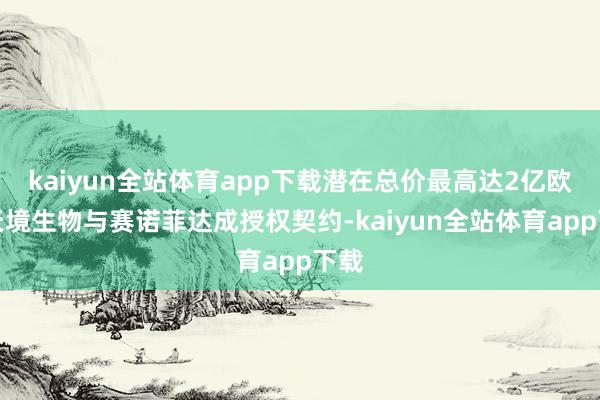 kaiyun全站体育app下载潜在总价最高达2亿欧元天境生物与赛诺菲达成授权契约-kaiyun全站体育app下载